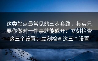 这类站点最常见的三步套路，其实只要你做对一件事就能躲开：立刻检查这三个设置；立刻检查这三个设置