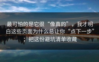 最可怕的是它很“像真的”，我才明白这些页面为什么总让你“点下一步”；把这份避坑清单收藏