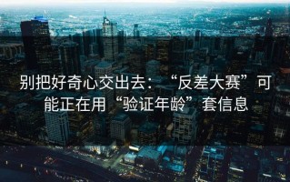 别把好奇心交出去：“反差大赛”可能正在用“验证年龄”套信息