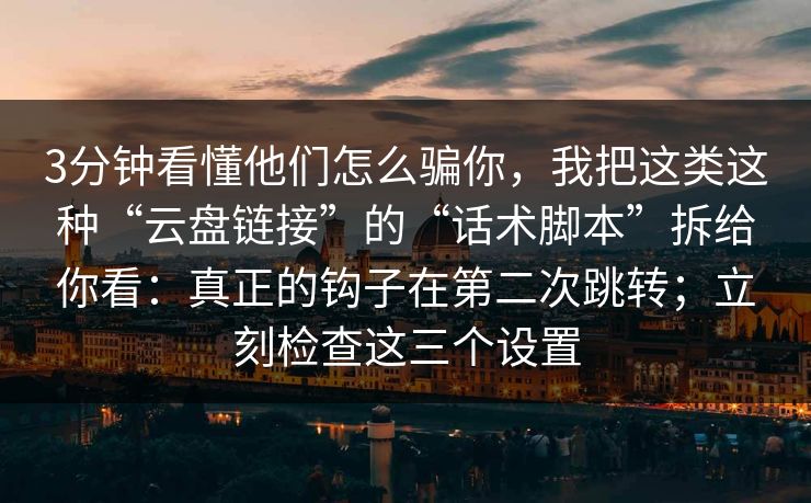 3分钟看懂他们怎么骗你，我把这类这种“云盘链接”的“话术脚本”拆给你看：真正的钩子在第二次跳转；立刻检查这三个设置