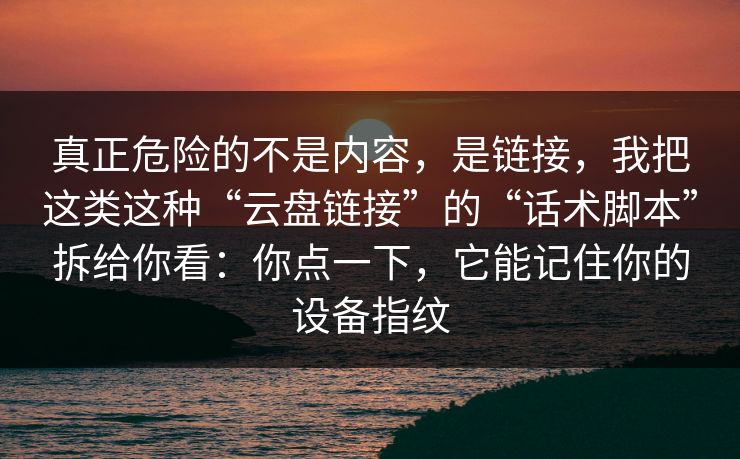 真正危险的不是内容，是链接，我把这类这种“云盘链接”的“话术脚本”拆给你看：你点一下，它能记住你的设备指纹