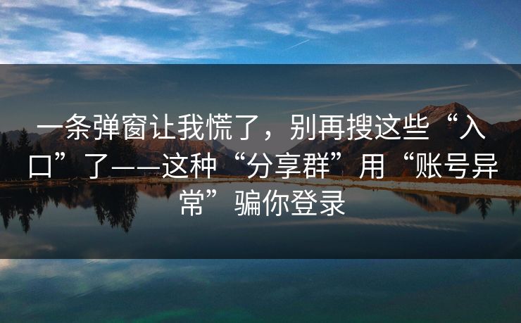 一条弹窗让我慌了，别再搜这些“入口”了——这种“分享群”用“账号异常”骗你登录-第1张图片-反差大赛全集站