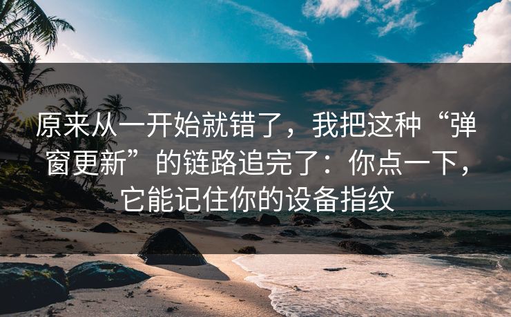 原来从一开始就错了，我把这种“弹窗更新”的链路追完了：你点一下，它能记住你的设备指纹-第1张图片-反差大赛全集站
