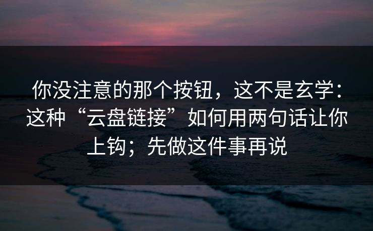 你没注意的那个按钮，这不是玄学：这种“云盘链接”如何用两句话让你上钩；先做这件事再说-第1张图片-反差大赛全集站