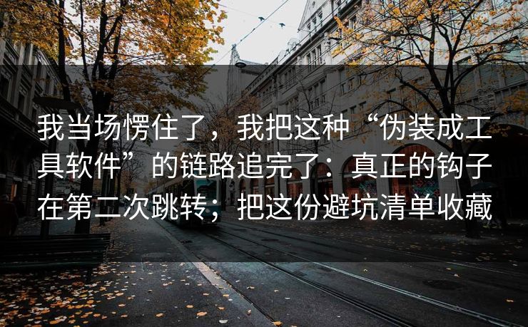 我当场愣住了，我把这种“伪装成工具软件”的链路追完了：真正的钩子在第二次跳转；把这份避坑清单收藏-第1张图片-反差大赛全集站