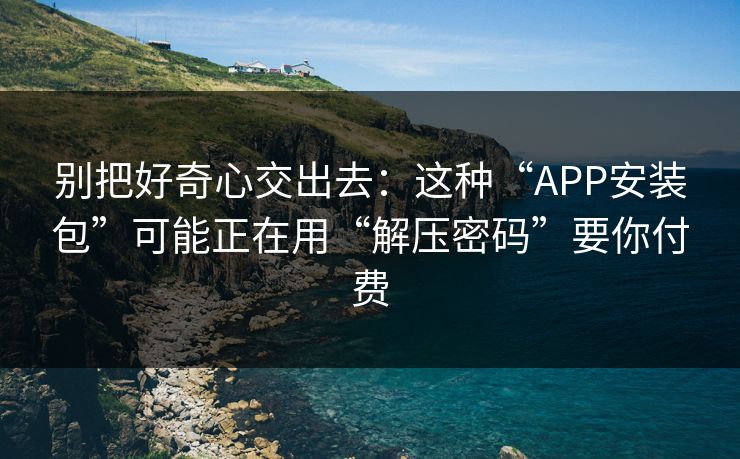 别把好奇心交出去：这种“APP安装包”可能正在用“解压密码”要你付费-第1张图片-反差大赛全集站