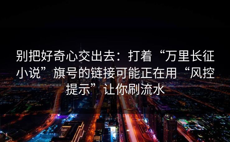 别把好奇心交出去：打着“万里长征小说”旗号的链接可能正在用“风控提示”让你刷流水-第1张图片-反差大赛全集站