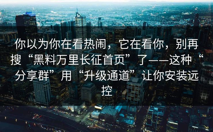 你以为你在看热闹，它在看你，别再搜“黑料万里长征首页”了——这种“分享群”用“升级通道”让你安装远控