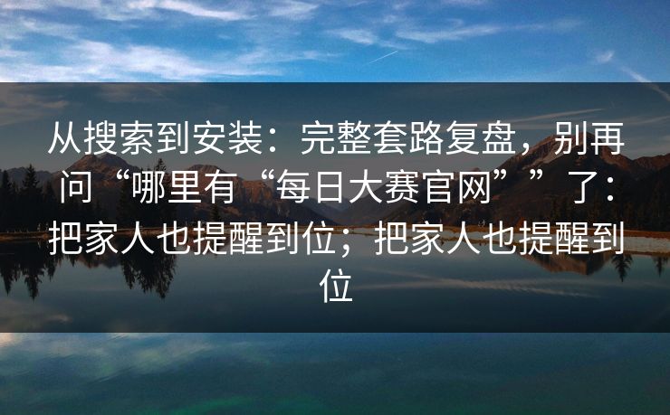 从搜索到安装：完整套路复盘，别再问“哪里有“每日大赛官网””了：把家人也提醒到位；把家人也提醒到位