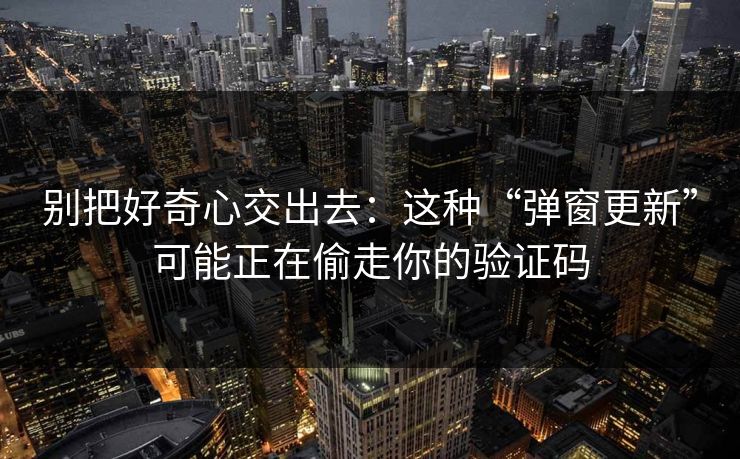 别把好奇心交出去：这种“弹窗更新”可能正在偷走你的验证码