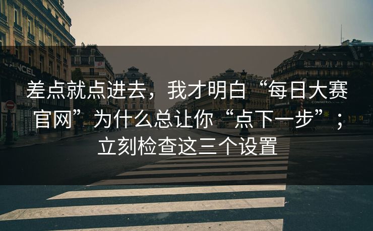 差点就点进去，我才明白“每日大赛官网”为什么总让你“点下一步”；立刻检查这三个设置
