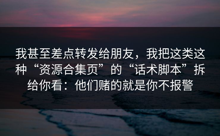 我甚至差点转发给朋友，我把这类这种“资源合集页”的“话术脚本”拆给你看：他们赌的就是你不报警