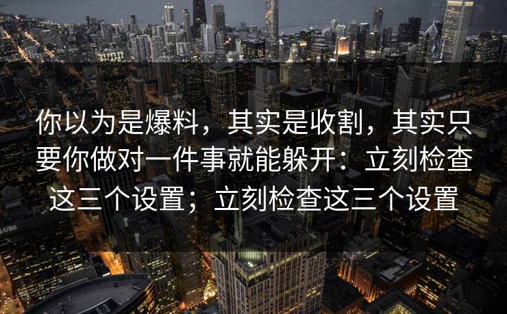 你以为是爆料，其实是收割，其实只要你做对一件事就能躲开：立刻检查这三个设置；立刻检查这三个设置