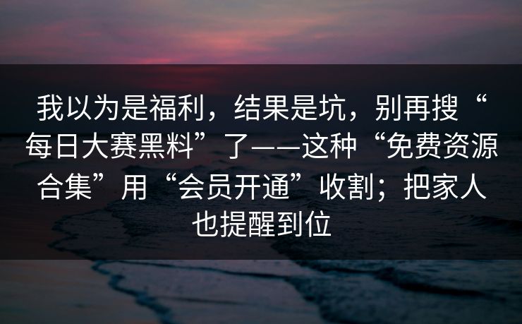 我以为是福利，结果是坑，别再搜“每日大赛黑料”了——这种“免费资源合集”用“会员开通”收割；把家人也提醒到位