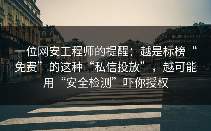 一位网安工程师的提醒：越是标榜“免费”的这种“私信投放”，越可能用“安全检测”吓你授权