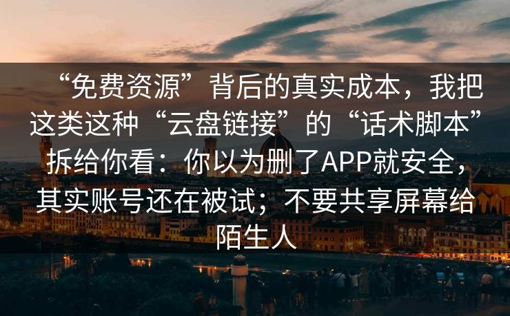 “免费资源”背后的真实成本，我把这类这种“云盘链接”的“话术脚本”拆给你看：你以为删了APP就安全，其实账号还在被试；不要共享屏幕给陌生人