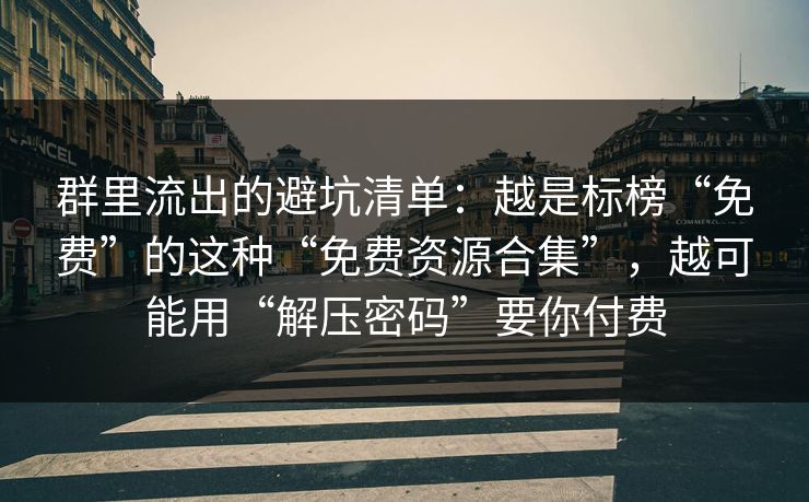 群里流出的避坑清单：越是标榜“免费”的这种“免费资源合集”，越可能用“解压密码”要你付费