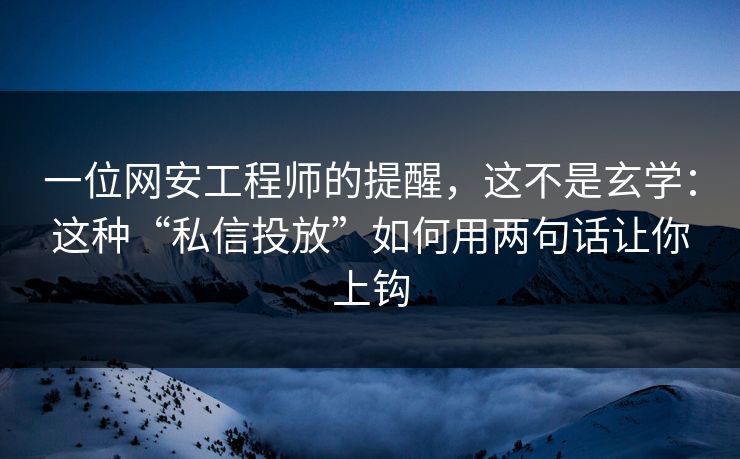 一位网安工程师的提醒，这不是玄学：这种“私信投放”如何用两句话让你上钩