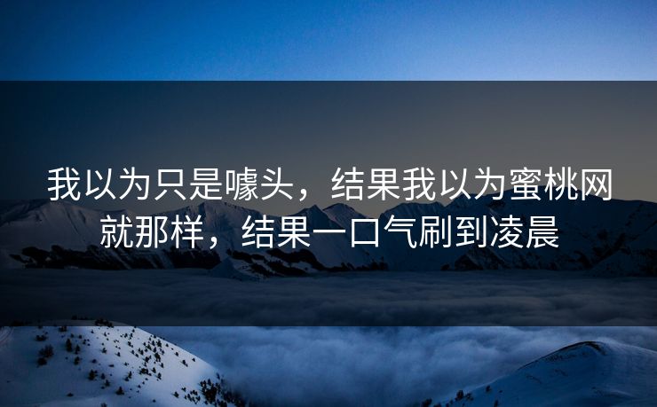 我以为只是噱头，结果我以为蜜桃网就那样，结果一口气刷到凌晨