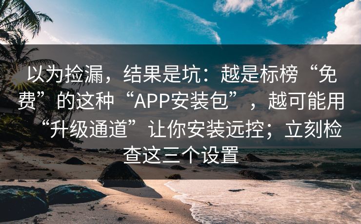 以为捡漏，结果是坑：越是标榜“免费”的这种“APP安装包”，越可能用“升级通道”让你安装远控；立刻检查这三个设置-第1张图片-反差大赛全集站