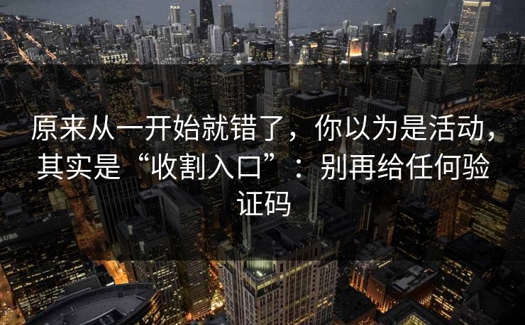 原来从一开始就错了，你以为是活动，其实是“收割入口”：别再给任何验证码