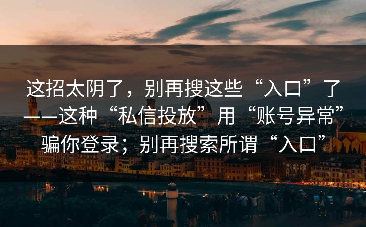这招太阴了，别再搜这些“入口”了——这种“私信投放”用“账号异常”骗你登录；别再搜索所谓“入口”