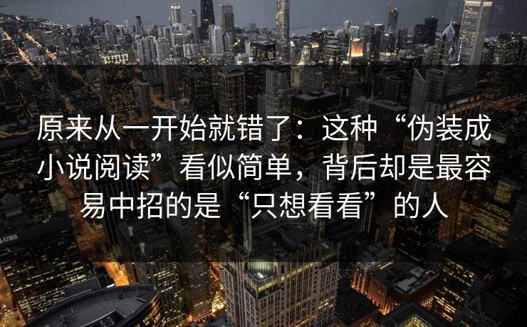 原来从一开始就错了：这种“伪装成小说阅读”看似简单，背后却是最容易中招的是“只想看看”的人