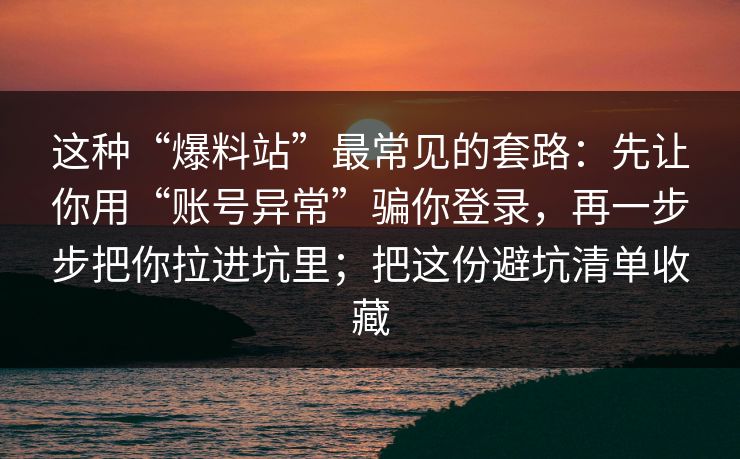 这种“爆料站”最常见的套路:先让你用“账号异常”骗你登录,再一步步把你拉进坑里;把这份避坑清单收藏 这种“爆料站”最常见的套路:先让你用“账号异常”骗你登录,再一步步把你拉进坑里;把这份避坑清单收藏