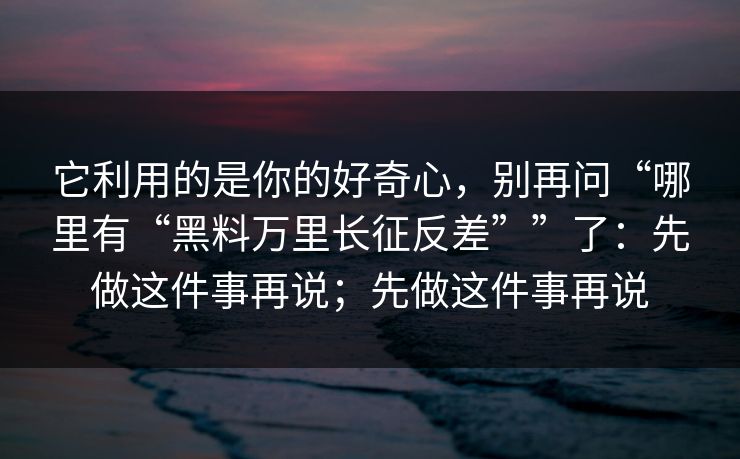 它利用的是你的好奇心，别再问“哪里有“黑料万里长征反差””了：先做这件事再说；先做这件事再说