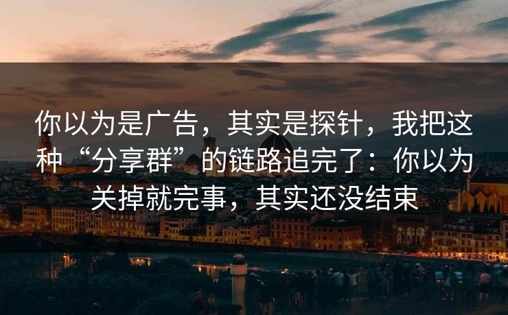 你以为是广告,其实是探针,我把这种“分享群”的链路追完了:你以为关掉就完事,其实还没结束 你以为是广告,其实是探针,我把这种“分享群”的链路追完了:你以为关掉就完事,其实还没结束