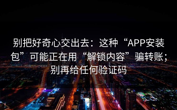 别把好奇心交出去:这种“APP安装包”可能正在用“解锁内容”骗转账;别再给任何验证码 别把好奇心交出去:这种“APP安装包”可能正在用“解锁内容”骗转账;别再给任何验证码