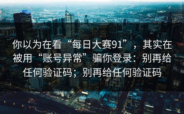 你以为在看“每日大赛91”,其实在被用“账号异常”骗你登录:别再给任何验证码;别再给任何验证码 你以为在看“每日大赛91”,其实在被用“账号异常”骗你登录:别再给任何验证码;别再给任何验证码