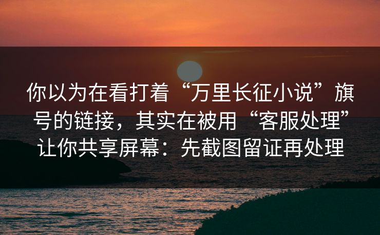 你以为在看打着“万里长征小说”旗号的链接,其实在被用“客服处理”让你共享屏幕:先截图留证再处理 你以为在看打着“万里长征小说”旗号的链接,其实在被用“客服处理”让你共享屏幕:先截图留证再处理