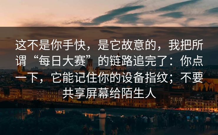 这不是你手快,是它故意的,我把所谓“每日大赛”的链路追完了:你点一下,它能记住你的设备指纹;不要共享屏幕给陌生人 这不是你手快,是它故意的,我把所谓“每日大赛”的链路追完了:你点一下,它能记住你的设备指纹;不要共享屏幕给陌生人