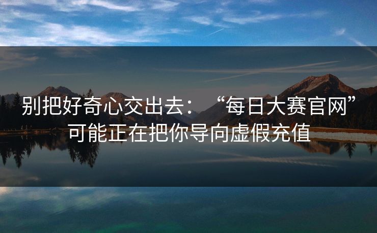 别把好奇心交出去：“每日大赛官网”可能正在把你导向虚假充值