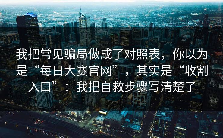 我把常见骗局做成了对照表，你以为是“每日大赛官网”，其实是“收割入口”：我把自救步骤写清楚了