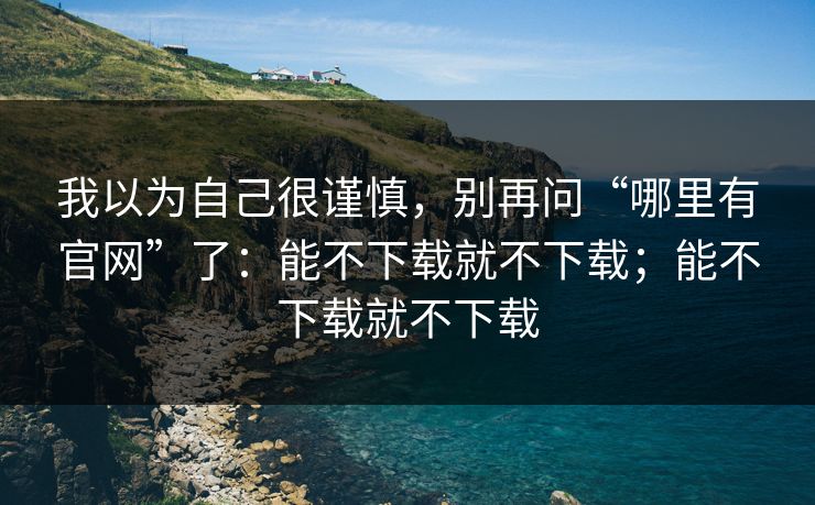 我以为自己很谨慎，别再问“哪里有官网”了：能不下载就不下载；能不下载就不下载