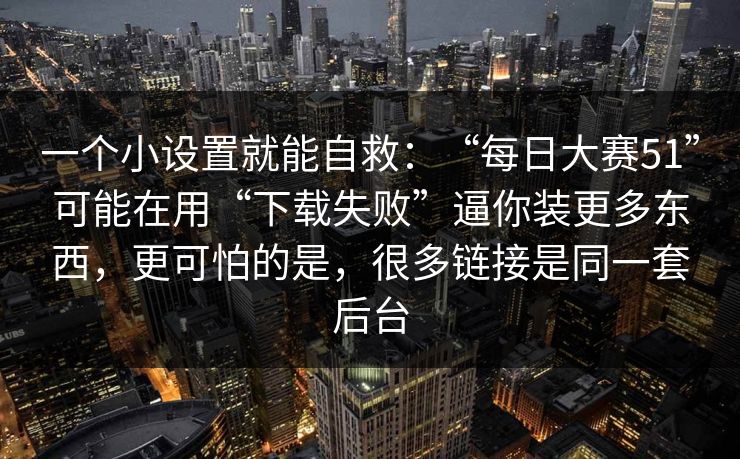 一个小设置就能自救:“每日大赛51”可能在用“下载失败”逼你装更多东西,更可怕的是,很多链接是同一套后台 一个小设置就能自救:“每日大赛51”可能在用“下载失败”逼你装更多东西,更可怕的是,很多链接是同一套后台