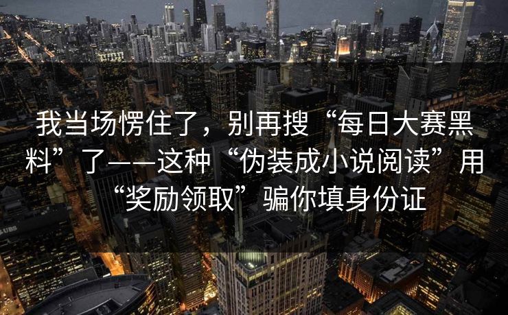 我当场愣住了,别再搜“每日大赛黑料”了——这种“伪装成小说阅读”用“奖励领取”骗你填身份证 我当场愣住了,别再搜“每日大赛黑料”了——这种“伪装成小说阅读”用“奖励领取”骗你填身份证
