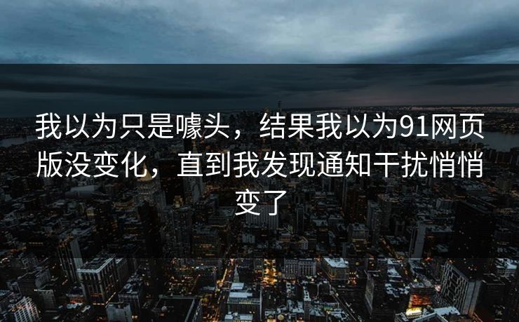 我以为只是噱头,结果我以为91网页版没变化,直到我发现通知干扰悄悄变了 我以为只是噱头,结果我以为91网页版没变化,直到我发现通知干扰悄悄变了