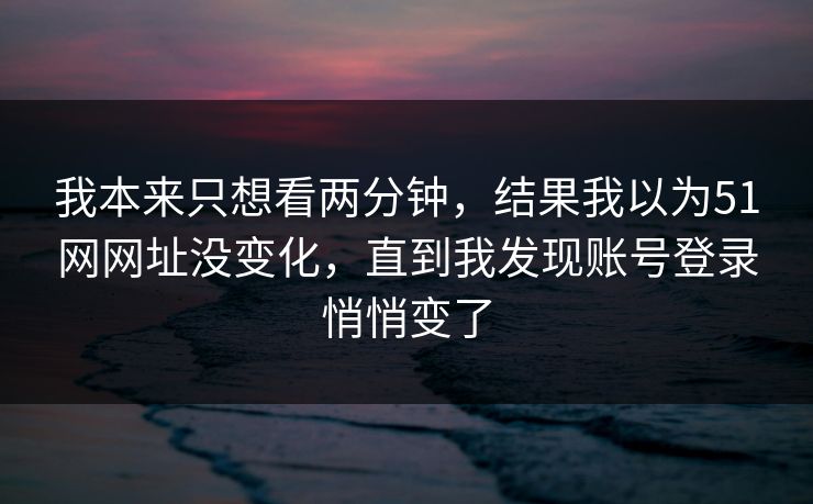 我本来只想看两分钟,结果我以为51网网址没变化,直到我发现账号登录悄悄变了 我本来只想看两分钟,结果我以为51网网址没变化,直到我发现账号登录悄悄变了