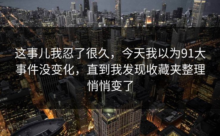 这事儿我忍了很久，今天我以为91大事件没变化，直到我发现收藏夹整理悄悄变了