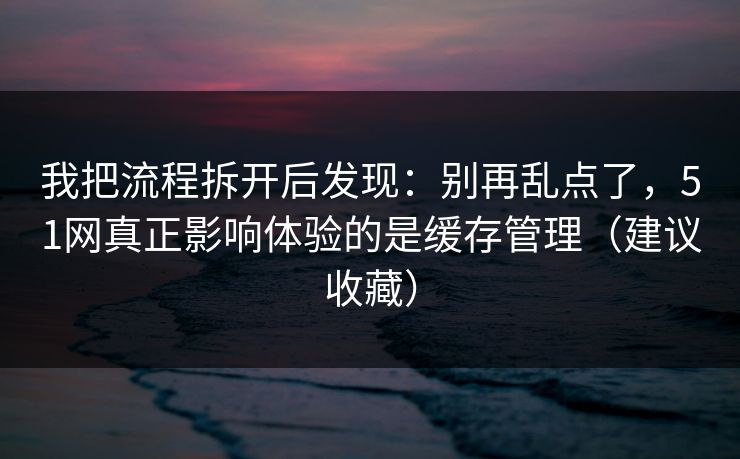 我把流程拆开后发现：别再乱点了，51网真正影响体验的是缓存管理（建议收藏）