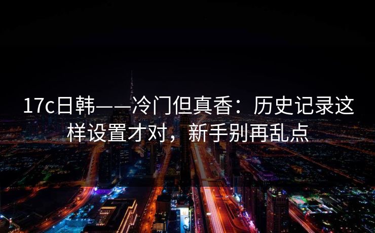 17c日韩——冷门但真香:历史记录这样设置才对,新手别再乱点-第1张图片-反差大赛全集站 17c日韩——冷门但真香:历史记录这样设置才对,新手别再乱点-第1张图片-反差大赛全集站
